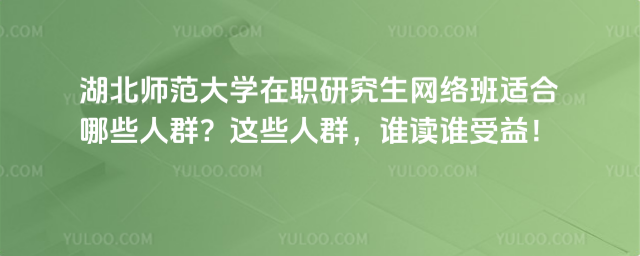 湖北师范大学在职研究生网络班适合哪些人群?这些人群,谁读谁受益!