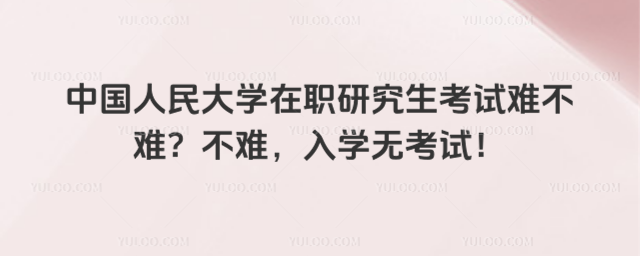 中国人民大学在职研究生考试难不难？不难，入学无考试！