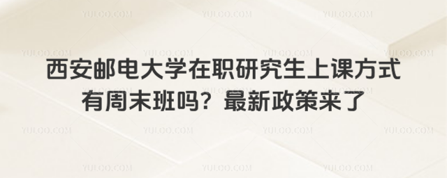 西安邮电大学在职研究生上课方式有周末班吗？最新政策来了