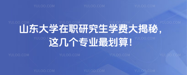山东大学在职研究生学费大揭秘，这几个专业最划算！