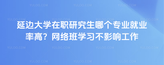 延边大学在职研究生哪个专业就业率高？网络班学习不影响工作