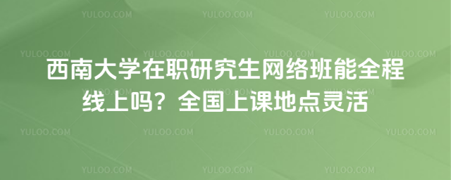 西南大学在职研究生网络班能全程线上吗？全国上课地点灵活