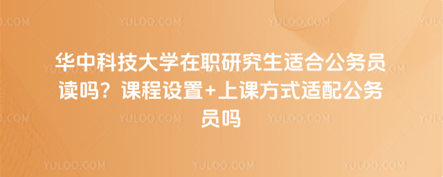 华中科技大学在职研究生适合公务员读吗？课程设置+上课方式适配公务员吗