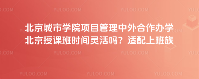 北京城市学院项目管理中外合作办学北京授课班时间灵活吗？适配上班族