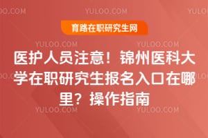 医护人员注意！锦州医科大学在职研究生报名入口在哪里？操作指南