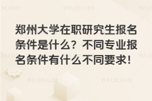 郑州大学在职研究生报名条件是什么？不同专业报名条件有什么不同要求！