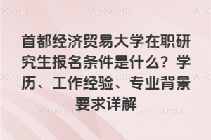 首都经济贸易大学在职研究生报名条件是什么？学历、工作经验、专业背景要求详解
