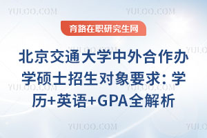 北京交通大学中外合作办学硕士招生对象要求：学历+英语+GPA全解析
