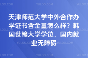 天津师范大学中外合作办学证书含金量怎么样？韩国世翰大学学位，国内就业无障碍