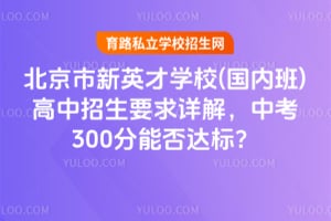 北京市新英才学校(国内班)高中招生要求详解，中考300分能否达标？