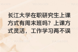 长江大学在职研究生上课方式有周末班吗？上课方式灵活，工作学习两不误