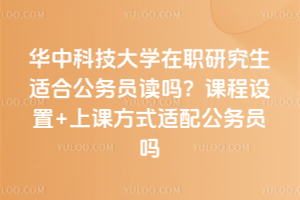 华中科技大学在职研究生适合公务员读吗？课程设置+上课方式适配公务员吗
