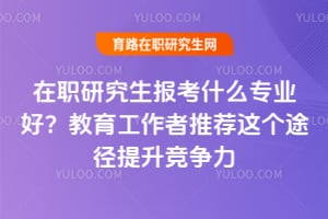 在职研究生报考什么专业好?教育工作者推荐这个途径提升竞争力