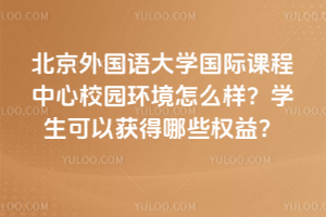 北京外国语大学国际课程中心校园环境怎么样？学生可以获得哪些权益？