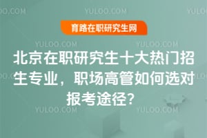 北京在职研究生十大热门招生专业,职场高管如何选对报考途径?