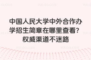 中国人民大学中外合作办学招生简章在哪里查看？权威渠道不迷路
