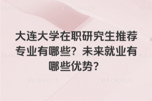 大连大学在职研究生推荐专业有哪些？未来就业有哪些优势？
