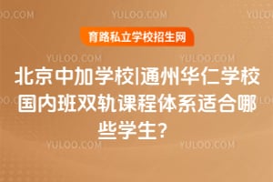 北京中加学校|通州华仁学校国内班双轨课程体系适合哪些学生？