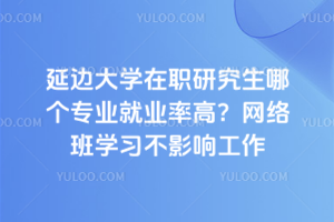延边大学在职研究生哪个专业就业率高？网络班学习不影响工作