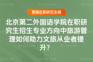 北京第二外国语学院在职研究生招生专业方向中旅游管理如何助力文旅从业者提升?