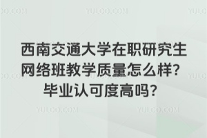 西南交通大学在职研究生网络班教学质量怎么样？毕业认可度高吗？