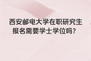 西安郵電大學(xué)在職研究生報(bào)名需要學(xué)士學(xué)位嗎？