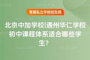 北京中加學校|通州華仁學校初中課程體系適合哪些學生？