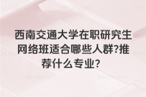 西南交通大学在职研究生网络班适合哪些人群?推荐什么专业？