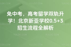 免中考，高考留学双轨升学！2026年北京新亚学校0.5+3招生流程全解析