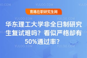 华东理工大学非全日制研究生复试难吗？看似严格却有50%通过率？