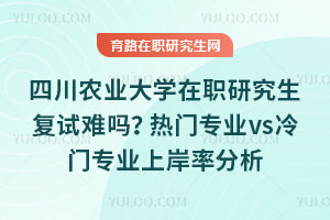 四川农业大学在职研究生复试难吗？热门专业vs冷门专业上岸率分析