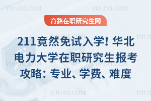 211竟然免试入学！华北电力大学在职研究生报考攻略：专业、学费、考试难度