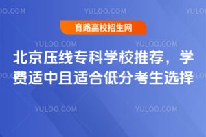 北京压线专科学校推荐,学费适中且适合低分考生选择