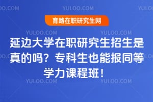 延边大学在职研究生招生是真的吗？专科生也能报同等学力课程班！