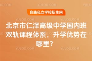 北京市仁泽高级中学国内班双轨课程体系，升学优势在哪里？