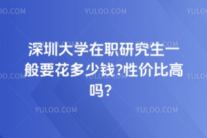 深圳大学在职研究生一般要花多少钱?性价比高吗？