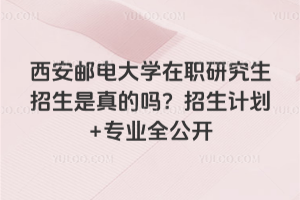 西安邮电大学在职研究生招生是真的吗？招生计划+专业全公开