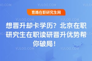 想晋升却卡学历?北京在职研究生在职读研晋升优势帮你破局!