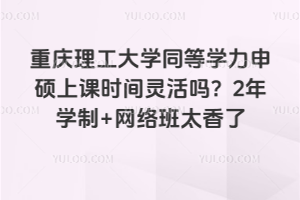 重庆理工大学同等学力申硕上课时间灵活吗？2年学制+网络班太香了