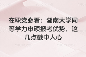 在职党必看：湖南大学同等学力申硕报考优势，这几点戳中人心