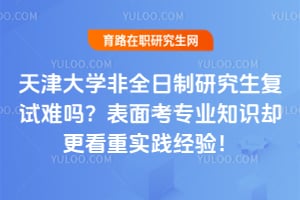 天津大学非全日制研究生复试难吗？表面考专业知识却更看重实践经验！