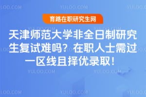 天津师范大学非全日制研究生复试难吗？在职人士需过一区线且择优录取！