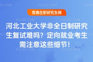 河北工业大学非全日制研究生复试难吗？定向就业考生需注意这些细节！