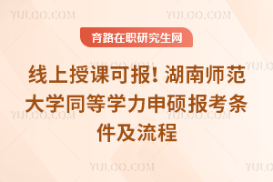 线上授课可报！湖南师范大学同等学力申硕报考条件及流程