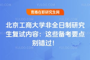 北京工商大学非全日制研究生复试内容：这些备考要点别错过！