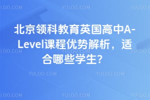 北京领科教育英国高中A-Level课程优势解析，适合哪些学生？