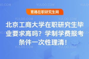 2026北京工商大学在职研究生毕业要求高吗？学制学费报考条件一次性理清！