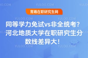 同等学力免试vs非全统考？河北地质大学在职研究生分数线差异大！