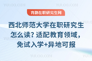 西北师范大学在职研究生怎么读？适配教育领域，免试入学+异地可报+证书可评职称