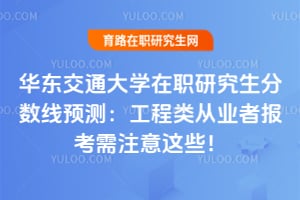 华东交通大学在职研究生分数线2026预测：工程类从业者报考需注意这些！